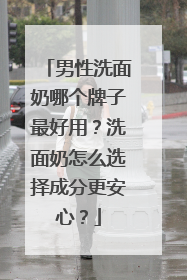 男性洗面奶哪个牌子最好用？洗面奶怎么选择成分更安心？